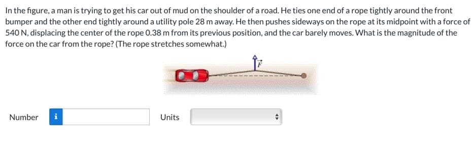 In the figure, a man is trying to get his car out of mud on the shoulder of a road. He ties one end of a rope tightly around the front
bumper and the other end tightly around a utility pole 28 m away. He then pushes sideways on the rope at its midpoint with a force of
540 N, displacing the center of the rope 0.38 m from its previous position, and the car barely moves. What is the magnitude of the
force on the car from the rope? (The rope stretches somewhat.)
Nun
i
Units
