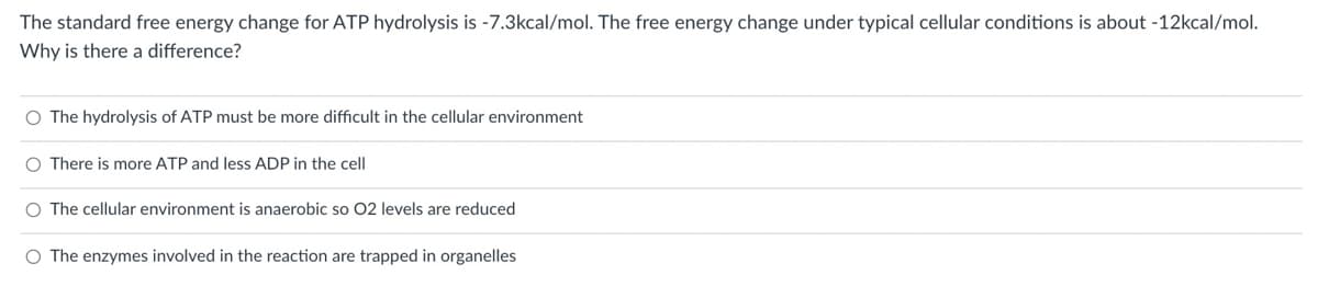 The standard free energy change for ATP hydrolysis is -7.3kcal/mol. The free energy change under typical cellular conditions is about -12kcal/mol.
Why is there a difference?
O The hydrolysis of ATP must be more difficult in the cellular environment
O There is more ATP and less ADP in the cell
O The cellular environment is anaerobic so O2 levels are reduced
O The enzymes involved in the reaction are trapped in organelles
