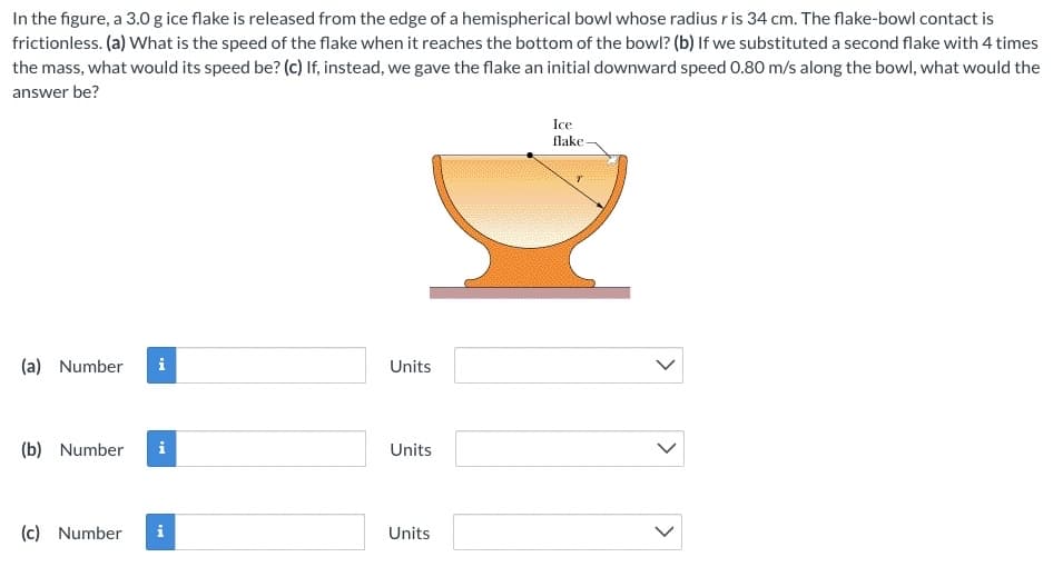 In the figure, a 3.0 g ice flake is released from the edge of a hemispherical bowl whose radius ris 34 cm. The flake-bowl contact is
frictionless. (a) What is the speed of the flake when it reaches the bottom of the bowl? (b) If we substituted a second flake with 4 times
the mass, what would its speed be? (c) If, instead, we gave the flake an initial downward speed 0.80 m/s along the bowl, what would the
answer be?
Ice
flake
(a) Number
Units
(b) Number
i
Units
(c) Number
Units
>
>
