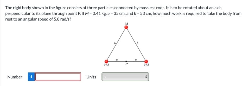 The rigid body shown in the figure consists of three particles connected by massless rods. It is to be rotated about an axis
perpendicular to its plane through point P. If M = 0.41 kg, a = 35 cm, and b = 53 cm, how much work is required to take the body from
rest to an angular speed of 5.8 rad/s?
M
2M
Number
Units
J

