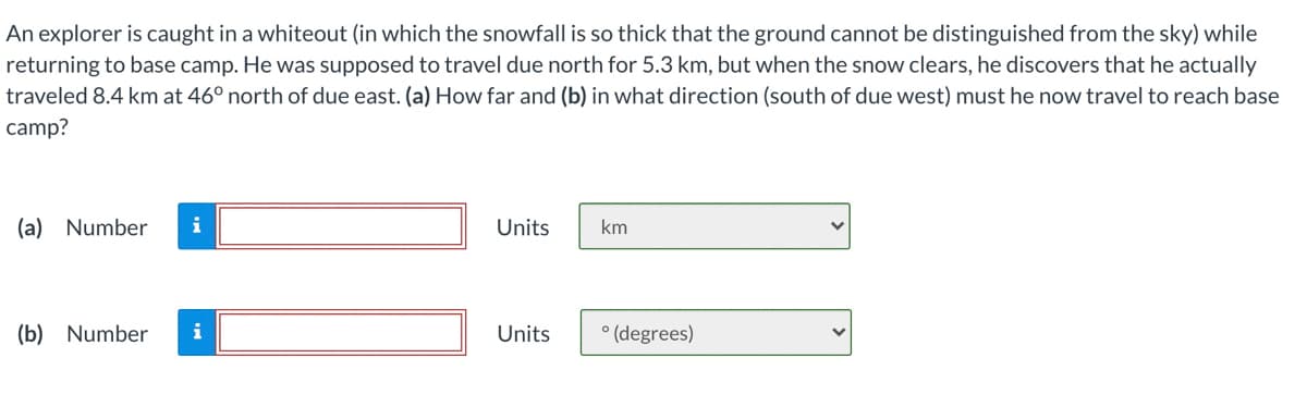 An explorer is caught in a whiteout (in which the snowfall is so thick that the ground cannot be distinguished from the sky) while
returning to base camp. He was supposed to travel due north for 5.3 km, but when the snow clears, he discovers that he actually
traveled 8.4 km at 46° north of due east. (a) How far and (b) in what direction (south of due west) must he now travel to reach base
camp?
(a) Number
i
Units
km
(b) Number
i
Units
° (degrees)
