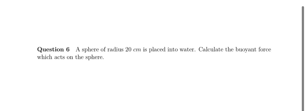 Question 6 A sphere of radius 20 cm is placed into water. Calculate the buoyant force
which acts on the sphere.

