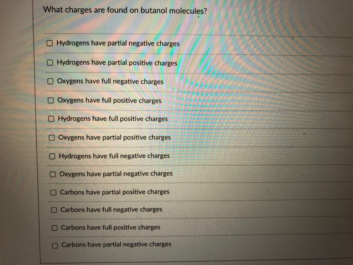 What charges are found on butanol molecules?
O Hydrogens have partial negative charges
O Hydrogens have partial positive charges
O Oxygens have full negative charges
O Oxygens have full positive charges
O Hydrogens have full positive charges
O Oxygens have partial positive charges
O Hydrogens have full negative charges
O Oxygens have partial negative charges
O Carbons have partial posítive charges
O Carbons have full negative charges
O Carbons have full positive charges
O Carbons have partial negative charges
