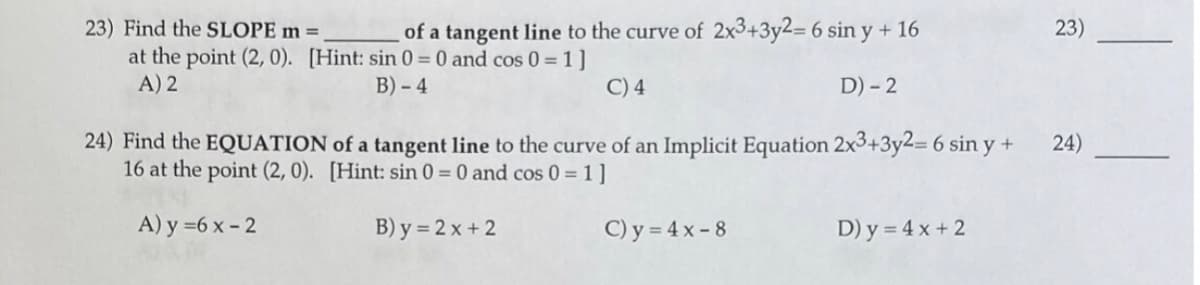 23) Find the SLOPE m =
at the point (2, 0). [Hint: sin 0 = 0 and cos 0 = 1 ]
A) 2
of a tangent line to the curve of 2x3+3y2= 6 sin y + 16
23)
B) - 4
C) 4
D) - 2
24) Find the EQUATION of a tangent line to the curve of an Implicit Equation 2x3+3y2= 6 sin y +
16 at the point (2, 0). [Hint: sin 0 = 0 and cos 0 = 1 ]
24)
A) y =6 x - 2
B) y = 2 x + 2
C) y = 4 x - 8
D) y = 4 x + 2
