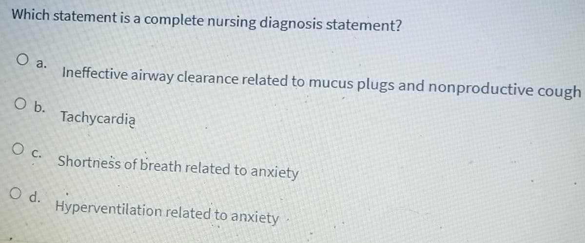 Which statement is a complete nursing diagnosis statement?
Ineffective airway clearance related to mucus plugs and nonproductive cough
O a.
O b.
Tachycardią
c.
Shortness of breath related to anxiety
С.
O d.
Hyperventilation related to anxiety

