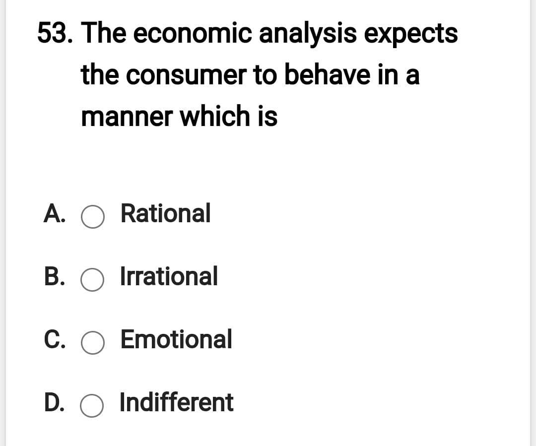 53. The economic analysis expects
the consumer to behave in a
manner which is
A. O Rational
B. O Irrational
C. O Emotional
D. O Indifferent
