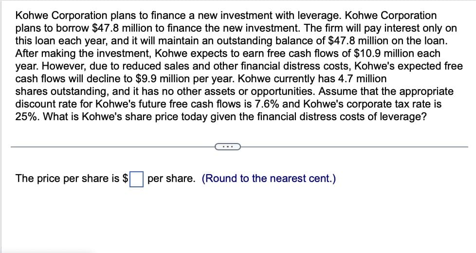 Kohwe Corporation plans to finance a new investment with leverage. Kohwe Corporation
plans to borrow $47.8 million to finance the new investment. The firm will pay interest only on
this loan each year, and it will maintain an outstanding balance of $47.8 million on the loan.
After making the investment, Kohwe expects to earn free cash flows of $10.9 million each
year. However, due to reduced sales and other financial distress costs, Kohwe's expected free
cash flows will decline to $9.9 million per year. Kohwe currently has 4.7 million
shares outstanding, and it has no other assets or opportunities. Assume that the appropriate
discount rate for Kohwe's future free cash flows is 7.6% and Kohwe's corporate tax rate is
25%. What is Kohwe's share price today given the financial distress costs of leverage?
The price per share is $
per share. (Round to the nearest cent.)