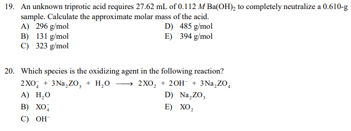 19. An unknown triprotic acid requires 27.62 mL of 0.112 M Ba(OH)₂ to completely neutralize a 0.610-g
sample. Calculate the approximate molar mass of the acid.
A) 296 g/mol
485 g/mol
B) 131 g/mol
394 g/mol
C) 323 g/mol
D)
E)
20. Which species is the oxidizing agent in the following reaction?
2XO + 3Na₂ZO + H₂O
2XO₂ + 2OH- + 3Na₂ZO₁
A) H₂O
D) Na₂ZO,
B) XO,
E) XO₂
C) OH-