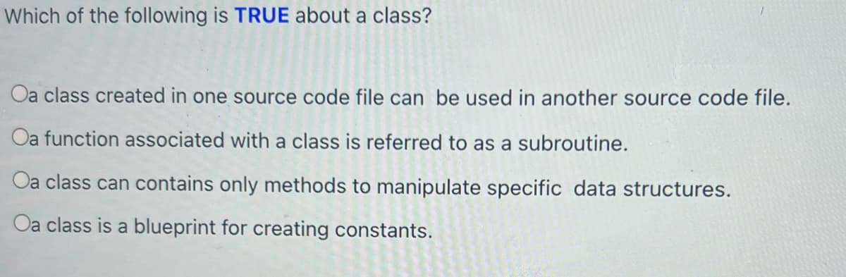 Which of the following is TRUE about a class?
Oa class created in one source code file can be used in another source code file.
Oa function associated with a class is referred to as a subroutine.
Oa class can contains only methods to manipulate specific data structures.
Oa class is a blueprint for creating constants.