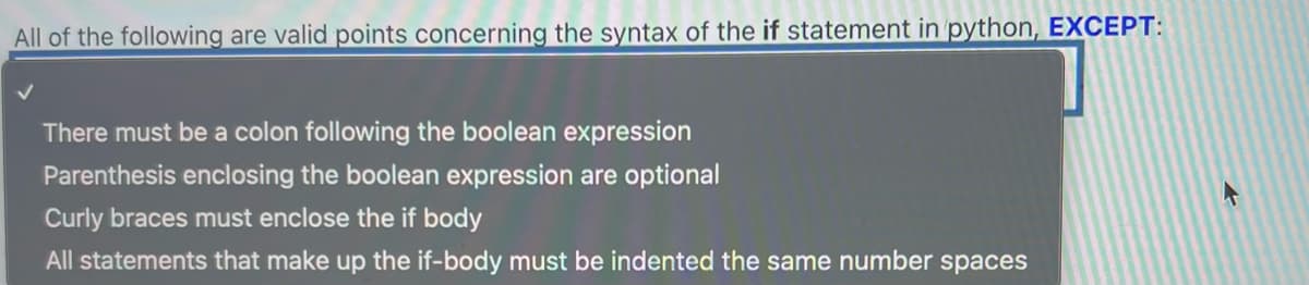 All of the following are valid points concerning the syntax of the if statement in python, EXCEPT:
There must be a colon following the boolean expression
Parenthesis enclosing the boolean expression are optional
Curly braces must enclose the if body
All statements that make up the if-body must be indented the same number spaces