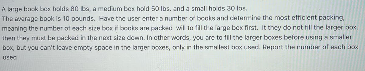 A large book box holds 80 lbs, a medium box hold 50 lbs. and a small holds 30 lbs.
The average book is 10 pounds. Have the user enter a number of books and determine the most efficient packing,
meaning the number of each size box if books are packed will to fill the large box first. It they do not fill the larger box,
then they must be packed in the next size down. In other words, you are to fill the larger boxes before using a smaller
box, but you can't leave empty space in the larger boxes, only in the smallest box used. Report the number of each box
used