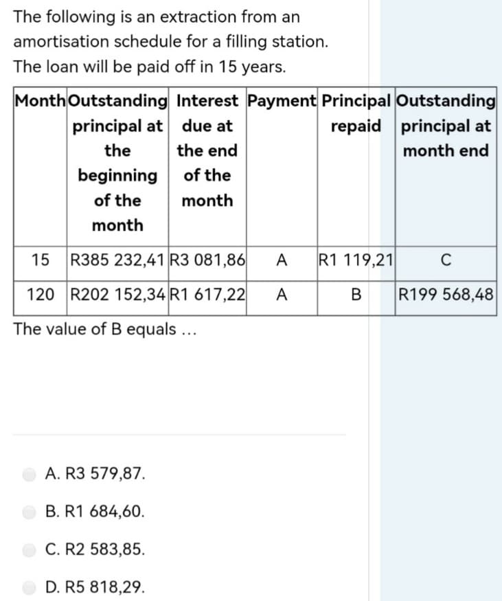 The following is an extraction from an
amortisation schedule for a filling station.
The loan will be paid off in 15 years.
Month Outstanding Interest Payment Principal Outstanding
due at
repaid principal at
principal at
the
the end
month end
beginning
of the
of the
month
month
15 R385 232,41 R3 081,86
C
120 R202 152,34 R1 617,22
R199 568,48
The value of B equals ...
A. R3 579,87.
B. R1 684,60.
C. R2 583,85.
D. R5 818,29.
A R1 119,21
A
B