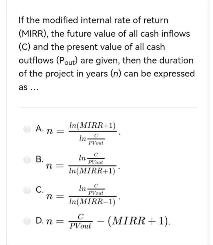 If the modified internal rate of return
(MIRR), the future value of all cash inflows
(C) and the present value of all cash
outflows (Pout) are given, then the duration
of the project in years (n) can be expressed
as ...
In(MIRR+1)
In
с
PVout
с
In
PVout
In(MIRR+1)
In
PVout
In(MIRR-1)
C
PV out
A. n:
B.
n =
n =
D. n =
C.
=
(MIRR + 1).