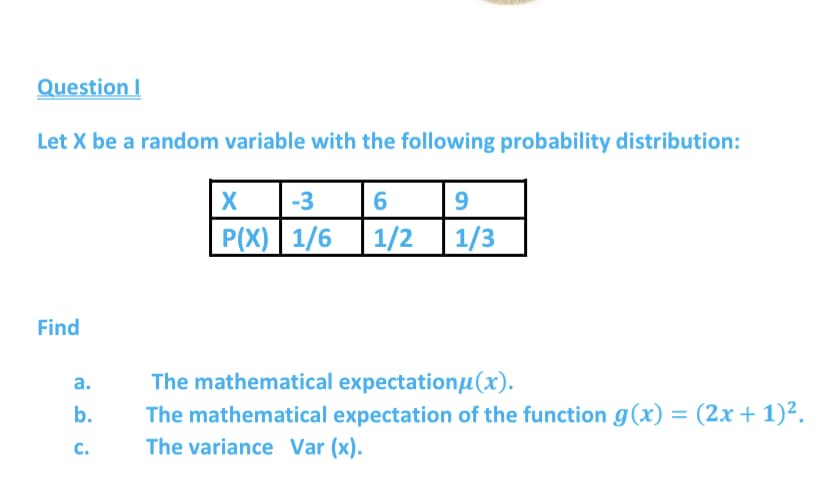 Question I
Let X be a random variable with the following probability distribution:
|X
P(X) 1/6 1/2
-3
6
| 1/3
Find
The mathematical expectationu(x).
The mathematical expectation of the function g(x) = (2x + 1)².
а.
b.
C.
The variance Var (x).
