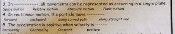 3. In
Space motion
,all movements can be represented as occurring in a single plane.
Plane motion
Relative motion
Absolute motion
4. In rectilinear motion, the particle move
forward
backward
along curved path
along straight line
5. The acceleration is positive when velocity is
Increasing Decreasing
Constant
positive