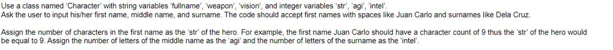 Use a class named 'Character' with string variables 'fullname', 'weapon', 'vision', and integer variables 'str', 'agi', 'intel'.
Ask the user to input his/her first name, middle name, and surname. The code should accept first names with spaces like Juan Carlo and surnames like Dela Cruz.
Assign the number of characters in the first name as the 'str' of the hero. For example, the first name Juan Carlo should have a character count of 9 thus the 'str' of the hero would
be equal to 9. Assign the number of letters of the middle name as the 'agi' and the number of letters of the surname as the intel'.
