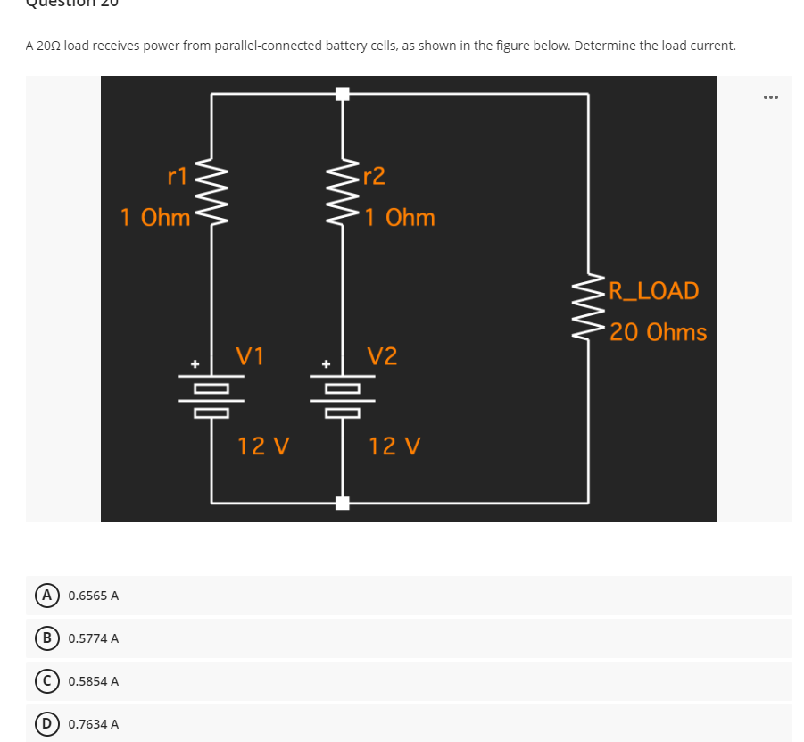 A 2002 load receives power from parallel-connected battery cells, as shown in the figure below. Determine the load current.
...
r1
1 Ohm
R_LOAD
*20 Ohms
(A) 0.6565 A
(B) 0.5774 A
0.5854 A
D) 0.7634 A
V1
12 V
ww
r2
1 Ohm
V2
12 V
www