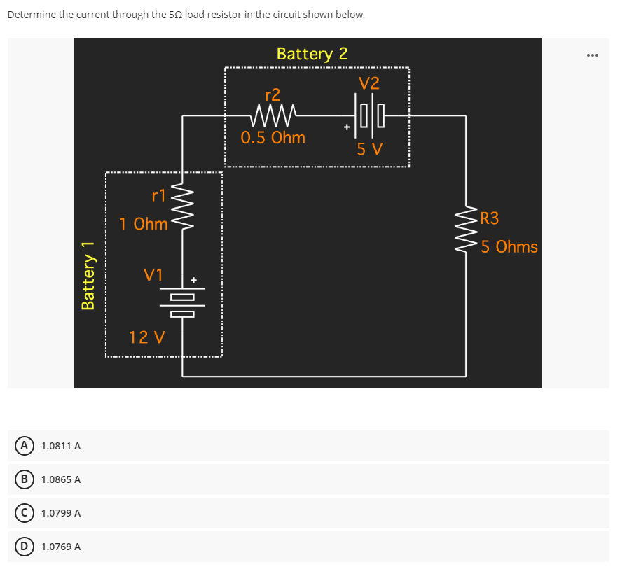Determine the current through the 50 load resistor in the circuit shown below.
Battery 2
r1
1 Ohm
V1
Battery 1
A) 1.0811 A
B 1.0865 A
1.0799 A
D) 1.0769 A
믐
12V
r2
www
0.5 Ohm
V2
믐
5V
•R3
5 Ohms