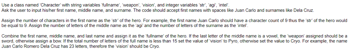 Use a class named 'Character' with string variables 'fullname', 'weapon', 'vision', and integer variables 'str', 'agi", "intel'.
Ask the user to input his/her first name, middle name, and surname. The code should accept first names with spaces like Juan Carlo and surnames like Dela Cruz.
Assign the number of characters in the first name as the 'str' of the hero. For example, the first name Juan Carlo should have a character count of 9 thus the 'str' of the hero would
be equal to 9. Assign the number of letters of the middle name as the 'agi' and the number of letters of the surname as the 'intel'.
Combine the first name, middle name, and last name and assign it as the 'fullname of the hero. If the last letter of the middle name is a vowel, the 'weapon' assigned should be a
sword, otherwise assign a bow. If the total number of letters of the full name is less than 15 set the value of 'vision' to Pyro, otherwise set the value to Cryo. For example, the name
Juan Carlo Romero Dela Cruz has 23 letters, therefore the 'vision' should be Cryo.