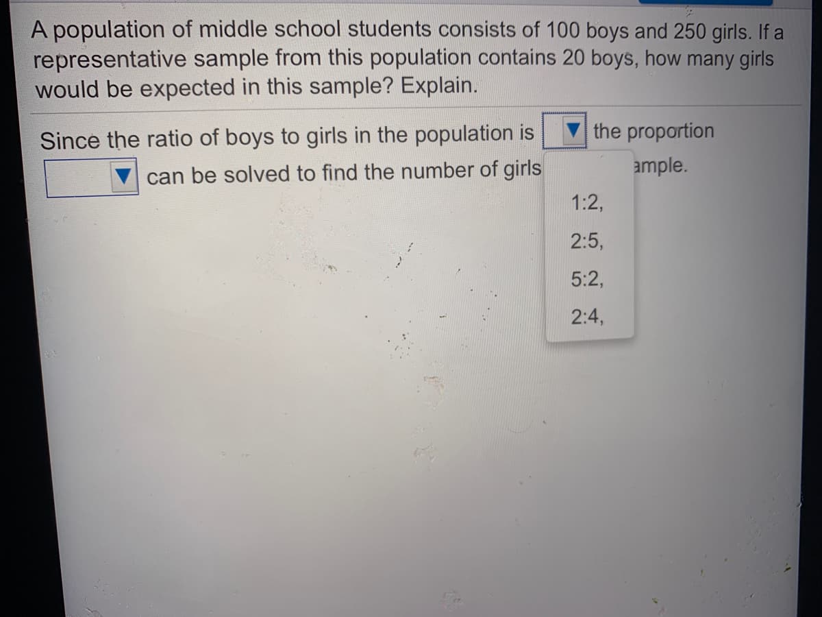 A population of middle school students consists of 100 boys and 250 girls. If a
representative sample from this population contains 20 boys, how many girls
would be expected in this sample? Explain.
Since the ratio of boys to girls in the population is
the proportion
ample.
can be solved to find the number of girls
1:2,
2:5,
5:2,
2:4,
