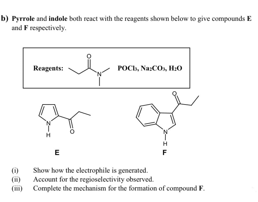 b) Pyrrole and indole both react with the reagents shown below to give compounds E
and F respectively.
Reagents:
РОС3, NazCОз, Н2О
`N'
H
E
F
(i)
(ii)
(iii)
Show how the electrophile is generated.
Account for the regioselectivity observed.
Complete the mechanism for the formation of compound F.
Z-I
