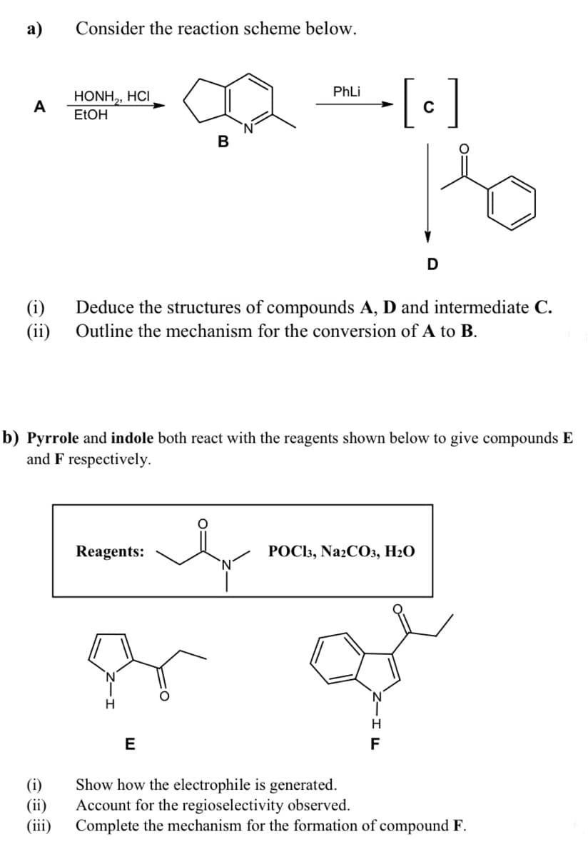а)
Consider the reaction scheme below.
PhLi
HONH,, HCI
A
ELOH
B
(i)
Deduce the structures of compounds A, D and intermediate C.
(ii)
Outline the mechanism for the conversion of A to B.
b) Pyrrole and indole both react with the reagents shown below to give compounds E
and F respectively.
Reagents:
POC13, NazCO3, H2O
N.
E
F
(i)
(ii)
(iii)
Show how the electrophile is generated.
Account for the regioselectivity observed.
Complete the mechanism for the formation of compound F.
