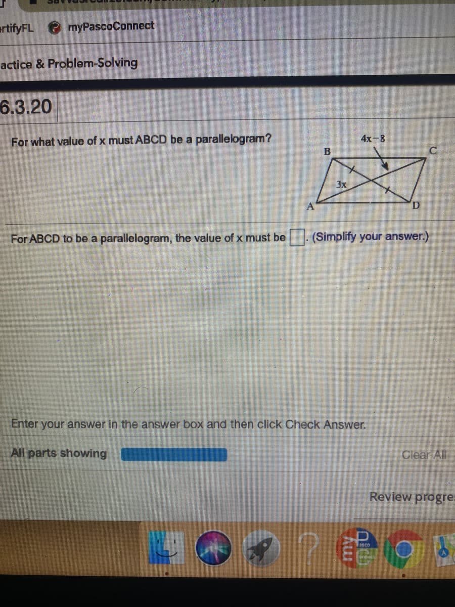 ertifyFL
myPascoConnect
actice & Problem-Solving
6.3.20
For what value of x must ABCD be a parallelogram?
4x-8
B
C
3x
A
For ABCD to be a parallelogram, the value of x must be
- (Simplify your answer.)
Enter your answer in the answer box and then click Check Answer.
All parts showing
Clear All
Review progre
