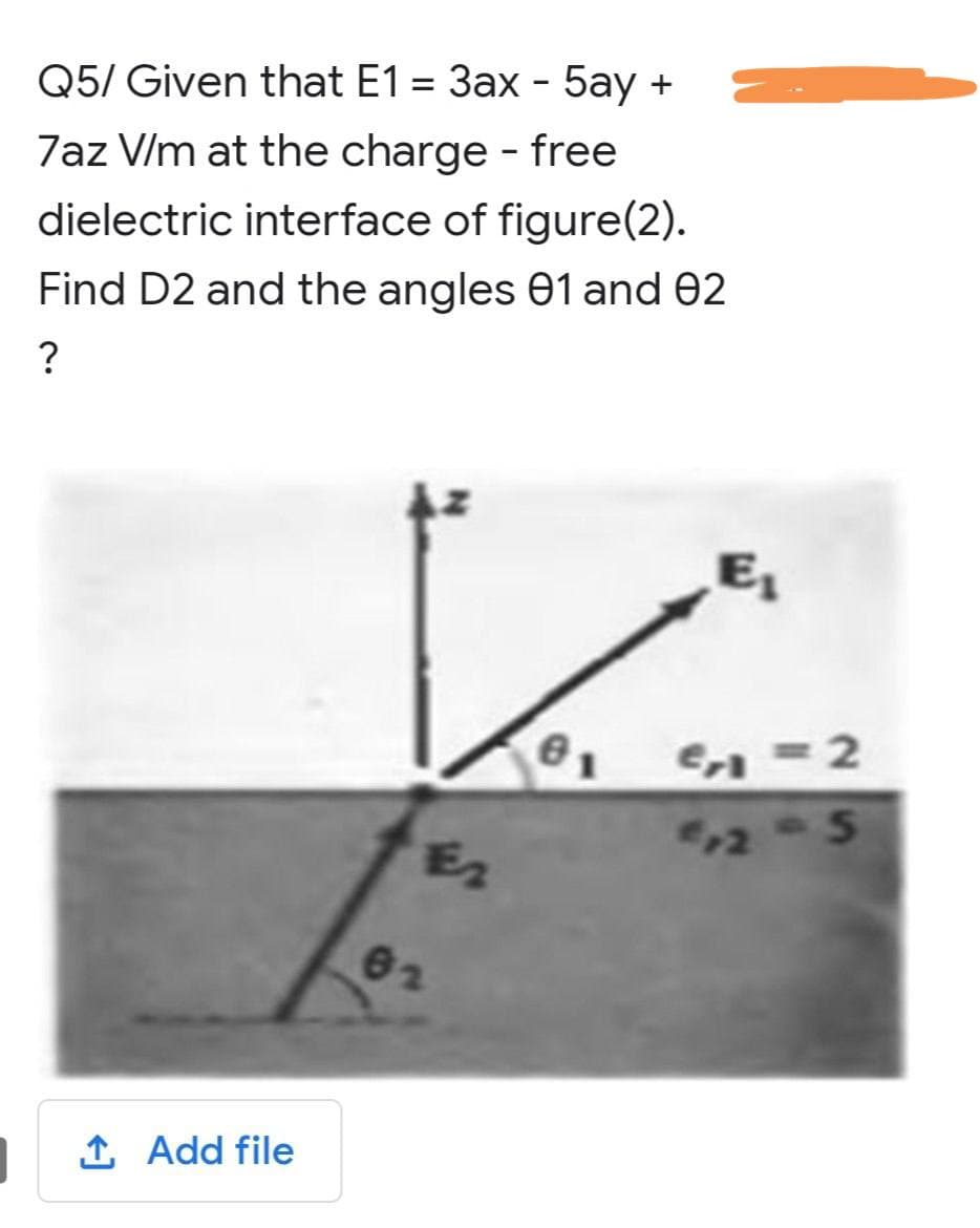 Q5/ Given that E1 = 3ax - 5ay +
7az V/m at the charge - free
dielectric interface of figure(2).
Find D2 and the angles 01 and 02
?
↑ Add file
E₂
62
Cr=2
512-5