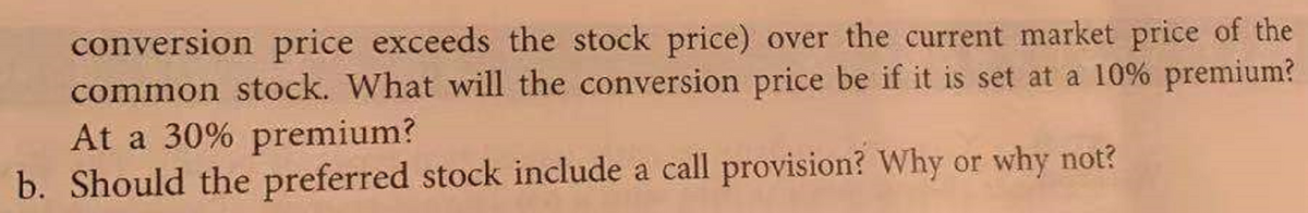 conversion price exceeds the stock price) over the current market price of the
common stock. What will the conversion price be if it is set at a 10% premium?
At a 30% premium?
b. Should the preferred stock include a call provision? Why or why not?
