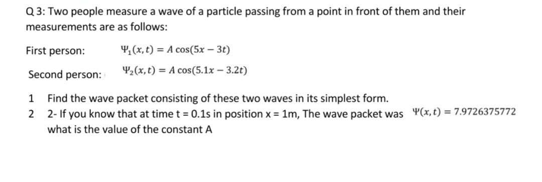 Q 3: Two people measure a wave of a particle passing from a point in front of them and their
measurements are as follows:
First person:
4,(x, t) = A cos(5x – 3t)
Second person:
42(x, t) = A cos(5.1x - 3.2t)
1
Find the wave packet consisting of these two waves in its simplest form.
2- If you know that at time t = 0.1s in position x = 1m, The wave packet was Y(x,t) = 7.9726375772
what is the value of the constant A

