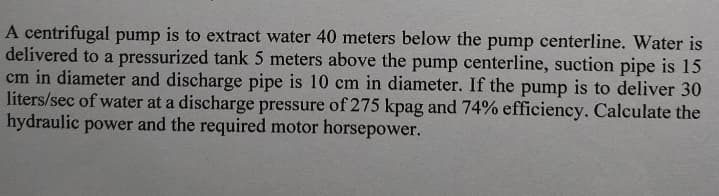 A centrifugal pump is to extract water 40 meters below the pump centerline. Water is
delivered to a pressurized tank 5 meters above the pump centerline, suction pipe is 15
cm in diameter and discharge pipe is 10 cm in diameter. If the pump is to deliver 30
liters/sec of water at a discharge pressure of 275 kpag and 74% efficiency. Calculate the
hydraulic power and the required motor horsepower.
