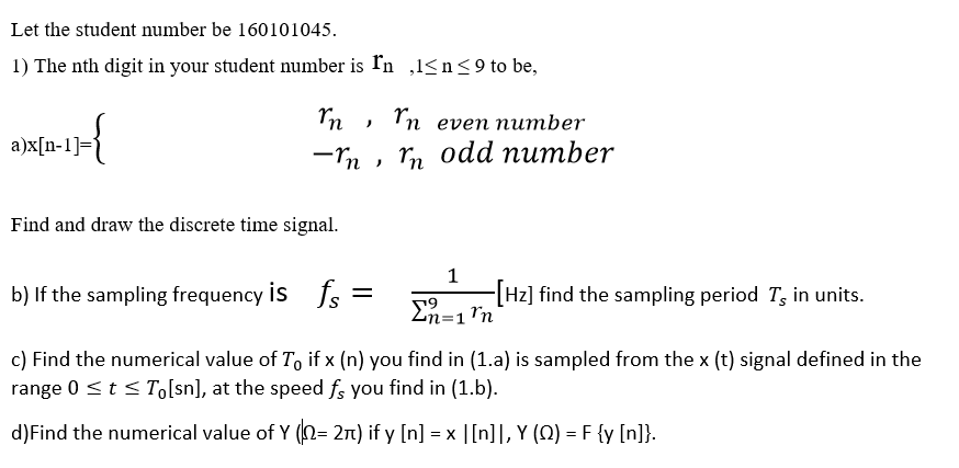 Let the student number be 160101045.
1) The nth digit in your student number is In ,l<n<9to be,
In even number
a)x[n-1]=j
Tn odd number
Find and draw the discrete time signal.
1
b) If the sampling frequency is fs
-[Hz] find the sampling period T, in units.
En=1'n
c) Find the numerical value of T, if x (n) you find in (1.a) is sampled from the x (t) signal defined in the
range 0 <t < T,[sn], at the speed fs you find in (1.b).
d)Find the numerical value of Y (N= 21) if y [n] = x |[n]], Y (Q) = F {y [n]}.
