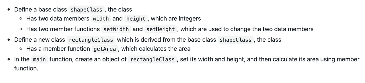 • Define a base class shapeClass , the class
o Has two data members width and height , which are integers
o Has two member functions setWidth and setHeight , which are used to change the two data members
• Define a new class rectangleClass which is derived from the base class shapeClass , the class
o Has a member function getArea , which calculates the area
• In the main function, create an object of rectangleClass , set its width and height, and then calculate its area using member
function.
