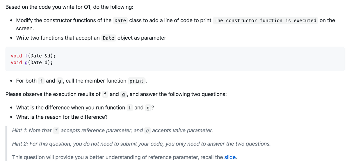 Based on the code you write for Q1, do the following:
• Modify the constructor functions of the Date class to add a line of code to print The constructor function is executed on the
screen.
• Write two functions that accept an Date object as parameter
void f(Date &d);
void g(Date d);
• For both f and g, call the member function print .
Please observe the execution results of f and g , and answer the following two questions:
• What is the difference when you run function f and g ?
• What is the reason for the difference?
Hint 1: Note that f accepts reference parameter, and g accepts value parameter.
Hint 2: For this question, you do not need to submit your code, you only need to answer the two questions.
This question will provide you a better understanding of reference parameter, recall the slide.
