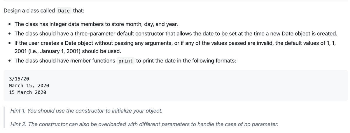 Design a class called Date that:
• The class has integer data members to store month, day, and year.
• The class should have a three-parameter default constructor that allows the date to be set at the time a new Date object is created.
• If the user creates a Date object without passing any arguments, or if any of the values passed are invalid, the default values of 1, 1,
2001 (i.e., January 1, 2001) should be used.
• The class should have member functions print to print the date in the following formats:
3/15/20
March 15, 2020
15 March 2020
Hint 1. You should use the constructor to initialize your object.
Hint 2. The constructor can also be overloaded with different parameters to handle the case of no parameter.
