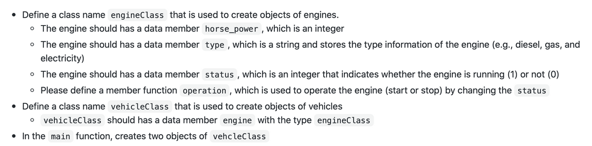• Define a class name engineClass that is used to create objects of engines.
o The engine should has a data member horse_power , which is an integer
o The engine should has a data member type , which is a string and stores the type information of the engine (e.g., diesel, gas, and
electricity)
o The engine should has a data member status , which is an integer that indicates whether the engine is running (1) or not (0)
o Please define a member function operation , which is used to operate the engine (start or stop) by changing the status
• Define a class name vehicleClass that is used to create objects of vehicles
vehicleClass should has a data member engine with the type engineClass
• In the main function, creates two objects of vehcleClass
