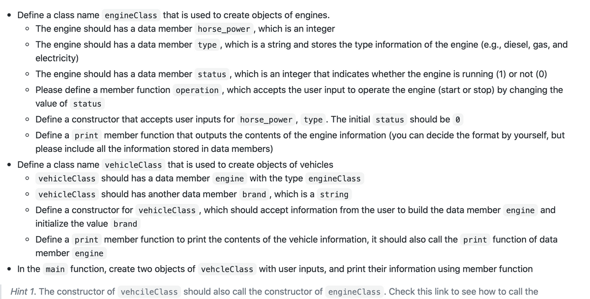 • Define a class name engineClass that is used to create objects of engines.
o The engine should has a data member horse_power , which is an integer
o The engine should has a data member type , which is a string and stores the type information of the engine (e.g., diesel, gas, and
electricity)
o The engine should has a data member status , which is an integer that indicates whether the engine is running (1) or not (0)
O Please define a member function operation , which accepts the user input to operate the engine (start or stop) by changing the
value of status
o Define a constructor that accepts user inputs for horse_power, type . The initial status should be 0
o Define a print member function that outputs the contents of the engine information (you can decide the format by yourself, but
please include all the information stored in data members)
• Define a class name vehicleClass that is used to create objects of vehicles
vehicleClass should has a data member engine with the type engineClass
vehicleClass should has another data member brand , which is a string
o Define a constructor for vehicleClass , which should accept information from the user to build the data member engine and
initialize the value brand
o Define a print member function to print the contents of the vehicle information, it should also call the print function of data
member engine
• In the main function, create two objects of vehcleClass with user inputs, and print their information using member function
Hint 1. The constructor of vehcileClass should also call the constructor of engineClass . Check this link to see how to call the
