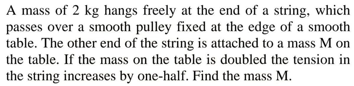 A mass of 2 kg hangs freely at the end of a string, which
passes over a smooth pulley fixed at the edge of a smooth
table. The other end of the string is attached to a mass M on
the table. If the mass on the table is doubled the tension in
the string increases by one-half. Find the mass M.
