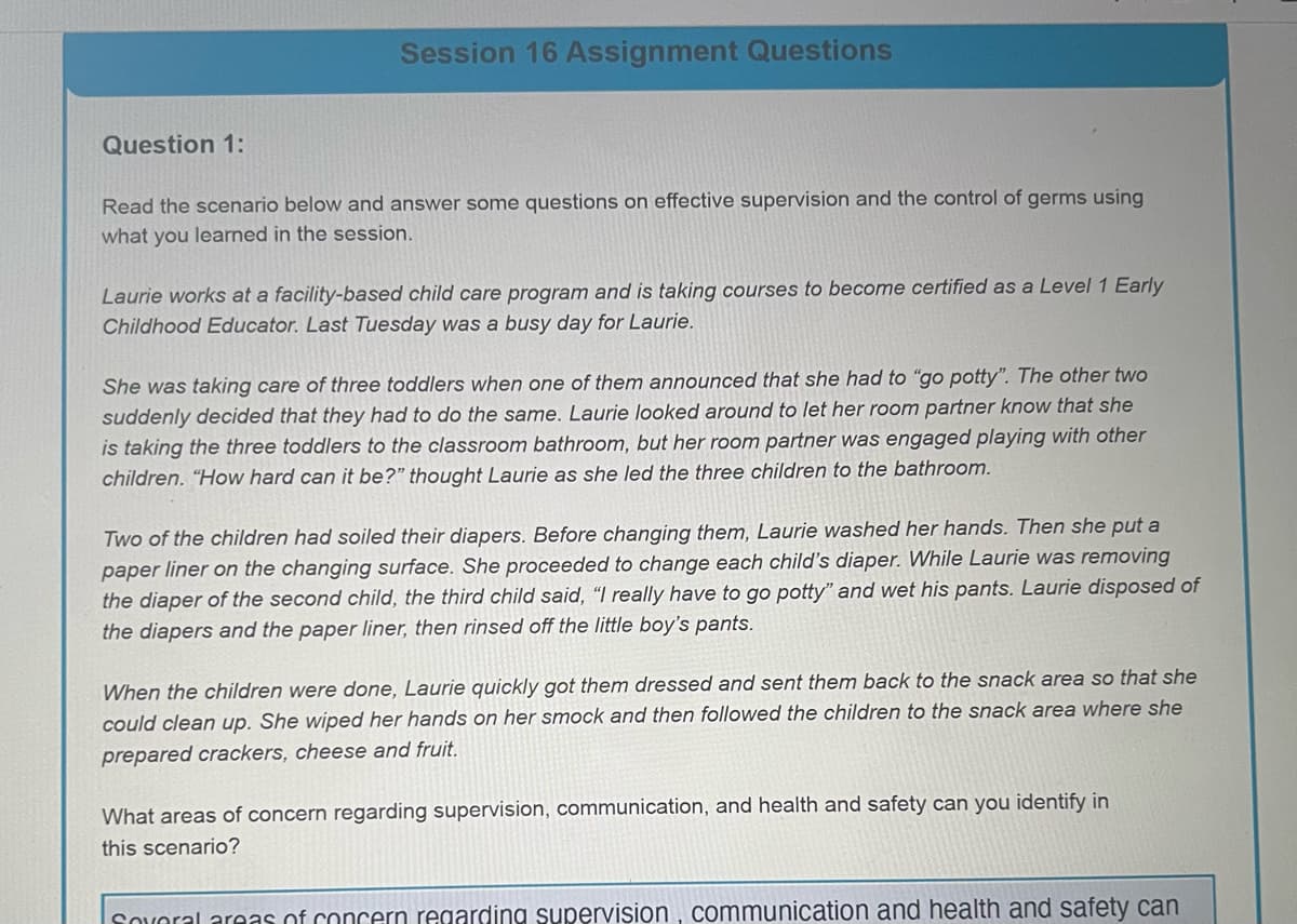 Session 16 Assignment Questions
Question 1:
Read the scenario below and answer some questions on effective supervision and the control of germs using
what you learned in the session.
Laurie works at a facility-based child care program and is taking courses to become certified as a Level 1 Early
Childhood Educator. Last Tuesday was a busy day for Laurie.
She was taking care of three toddlers when one of them announced that she had to "go potty". The other two
suddenly decided that they had to do the same. Laurie looked around to let her room partner know that she
is taking the three toddlers to the classroom bathroom, but her room partner was engaged playing with other
children. "How hard can it be?" thought Laurie as she led the three children to the bathroom.
Two of the children had soiled their diapers. Before changing them, Laurie washed her hands. Then she put a
paper liner on the changing surface. She proceeded to change each child's diaper. While Laurie was removing
the diaper of the second child, the third child said, "I really have to go potty" and wet his pants. Laurie disposed of
the diapers and the paper liner, then rinsed off the little boy's pants.
When the children were done, Laurie quickly got them dressed and sent them back to the snack area so that she
could clean up. She wiped her hands on her smock and then followed the children to the snack area where she
prepared crackers, cheese and fruit.
What areas of concern regarding supervision, communication, and health and safety can you identify in
this scenario?
Several areas of concern regarding supervision, communication and health and safety can