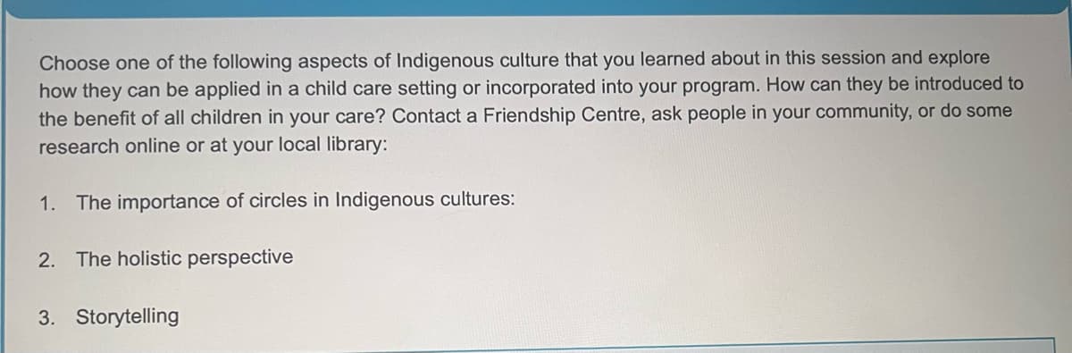Choose one of the following aspects of Indigenous culture that you learned about in this session and explore
how they can be applied in a child care setting or incorporated into your program. How can they be introduced to
the benefit of all children in your care? Contact a Friendship Centre, ask people in your community, or do some
research online or at your local library:
1. The importance of circles in Indigenous cultures:
2. The holistic perspective
3. Storytelling