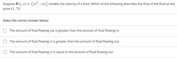 Suppose F(x, y) = (xy, -xy) models the velocity of a fluid. Which of the following describes the flow of the fluid at the
point (1, 7)?
Select the correct answer below:
The amount of fluid flowing out is greater than the amount of fluid flowing in.
The amount of fluid flowing in is greater than the amount of fluid flowing out.
The amount of fluid flowing in is equal to the amount of fluid flowing out.
