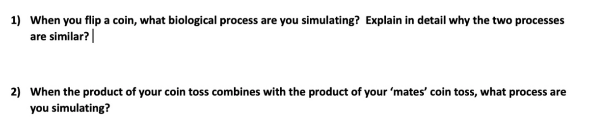 1) When you flip a coin, what biological process are you simulating? Explain in detail why the two processes
are similar?|
2) When the product of your coin toss combines with the product of your 'mates' coin toss, what process are
you simulating?
