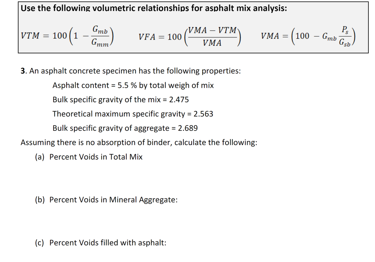 Use the following volumetric relationships for asphalt mix analysis:
VTM = 100 (1 - Gmb)
VFA = 100
3. An asphalt concrete specimen has the following properties:
Asphalt content = 5.5 % by total weigh of mix
Bulk specific gravity of the mix = 2.475
Theoretical maximum specific gravity = 2.563
Bulk specific gravity of aggregate = 2.689
Assuming there is no absorption of binder, calculate the following:
(a) Percent Voids in Total Mix
(b) Percent Voids in Mineral Aggregate:
VMA – VTM
VMA
(c) Percent Voids filled with asphalt:
VMA = = (100
-
Gmb
Ps
Gsb