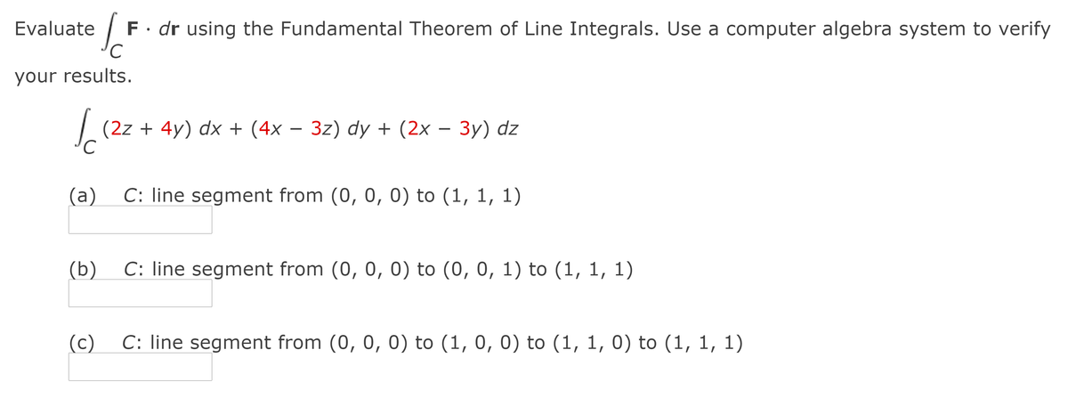 Evaluate
F · dr using the Fundamental Theorem of Line Integrals. Use a computer algebra system to verify
your results.
(2z + 4y) dx + (4x – 3z) dy + (2x – 3y) dz
(a)
C: line segment from (0, 0, 0) to (1, 1, 1)
(b)
C: line segment from (0, 0, 0) to (0, 0, 1) to (1, 1, 1)
(c)
C: line segment from (0, 0, 0) to (1, 0, 0) to (1, 1, 0) to (1, 1, 1)
