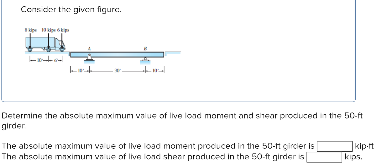 Consider the given figure.
8 kips 10 kips 6 kips
106
10
A
30'
B
+10
Determine the absolute maximum value of live load moment and shear produced in the 50-ft
girder.
The absolute maximum value of live load moment produced in the 50-ft girder is
The absolute maximum value of live load shear produced in the 50-ft girder is
kip.ft
kips.