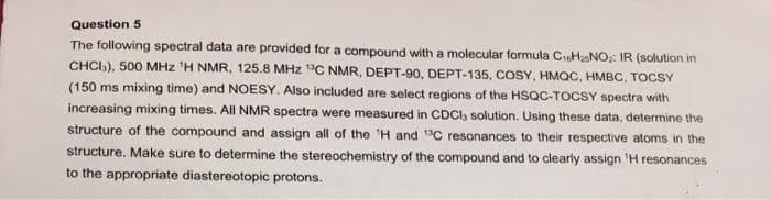 Question 5
The following spectral data are provided for a compound with a molecular formula CHNO: IR (solution in
CHCI), 500 MHz 'H NMR, 125.8 MHz °C NMR, DEPT-90, DEPT-135, COSY, HMQC, HMBC, TOCSY
(150 ms mixing time) and NOESY. Also included are select regions of the HSQC-TOCSY spectra with
increasing mixing times. All NMR spectra were measured in CDCI, solution. Using these data, determine the
structure of the compound and assign all of the H and C resonances to their respective atoms in the
structure. Make sure to determine the stereochemistry of the compound and to clearly assign 'H resonances
to the appropriate diastereotopic protons.
