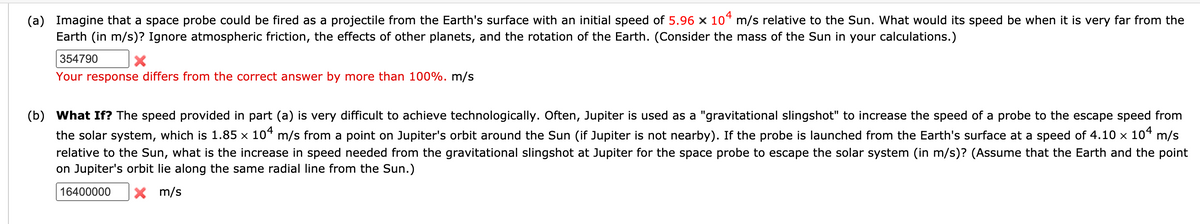 (a) Imagine that a space probe could be fired as a projectile from the Earth's surface with an initial speed of 5.96 x 10“ m/s relative to the Sun. What would its speed be when it is very far from the
Earth (in m/s)? Ignore atmospheric friction, the effects of other planets, and the rotation of the Earth. (Consider the mass of the Sun in your calculations.)
354790
Your response differs from the correct answer by more than 100%. m/s
(b) What If? The speed provided in part (a) is very difficult to achieve technologically. Often, Jupiter is used as a "gravitational slingshot" to increase the speed of a probe to the escape speed from
the solar system, which is 1.85 x 10“ m/s from a point on Jupiter's orbit around the Sun (if Jupiter is not nearby). If the probe is launched from the Earth's surface at a speed of 4.10 × 10“ m/s
relative to the Sun, what is the increase in speed needed from the gravitational slingshot at Jupiter for the space probe to escape the solar system (in m/s)? (Assume that the Earth and the point
on Jupiter's orbit lie along the same radial line from the Sun.)
16400000
X m/s
