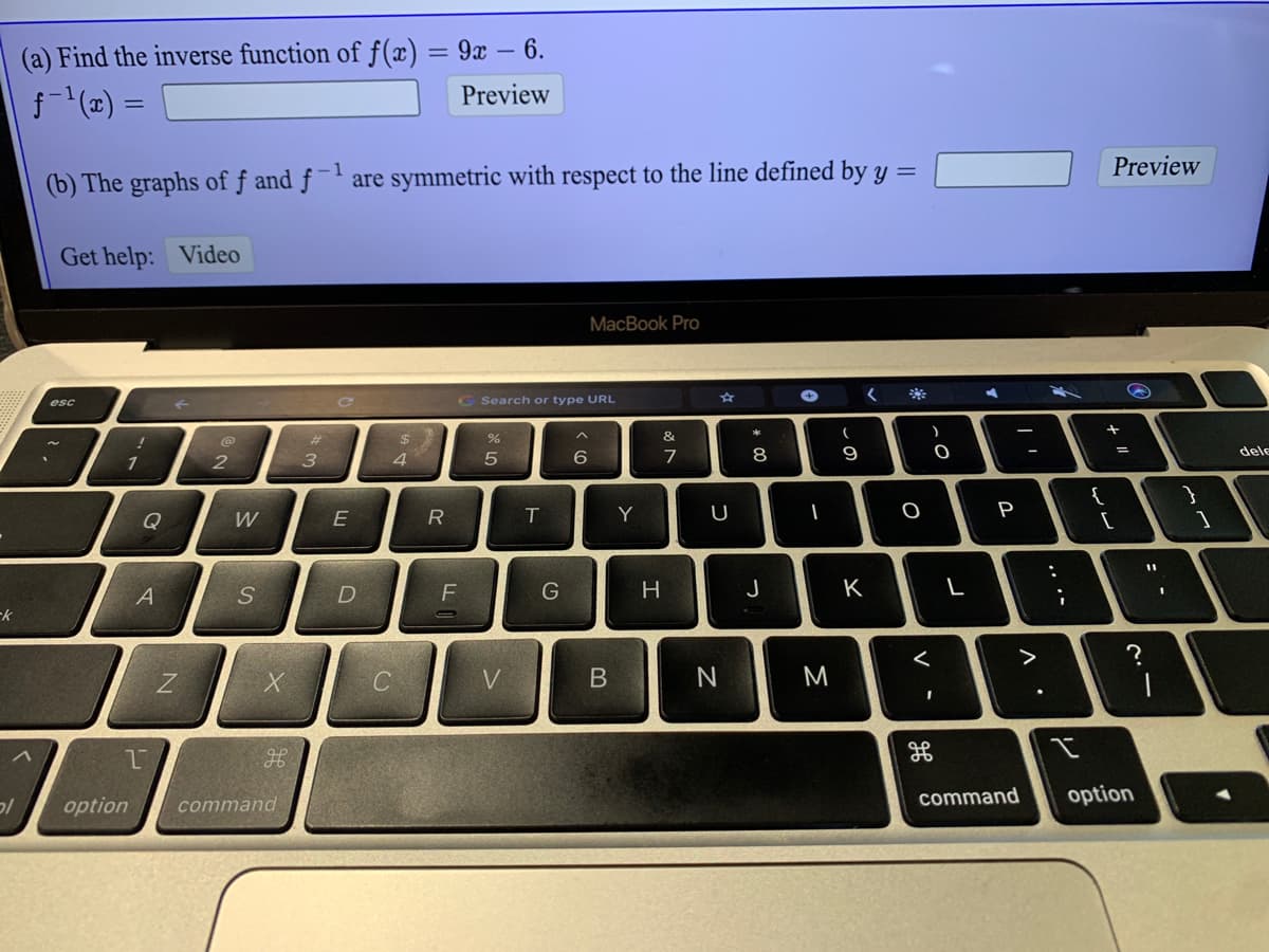 (a) Find the inverse function of f(x) = 9x – 6.
f (x) =
Preview
-1
Preview
(b) The graphs of ƒ and ƒ ¯' are symmetric with respect to the line defined by y =
Get help: Video
MacBook Pro
esc
G Search or type URL
%23
24
&
1
2
3
4
7
8
9
dele
{
Q
W
E
R
IT
Y
P
D
G
H
J
K
L
>
V.
M
command
option
'כ
option
command
リ
