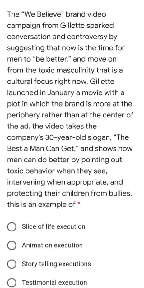 The "We Believe" brand video
campaign from Gillette sparked
conversation and controversy by
suggesting that now is the time for
men to "be better," and move on
from the toxic masculinity that is a
cultural focus right now. Gillette
launched in January a movie with a
plot in which the brand is more at the
periphery rather than at the center of
the ad. the video takes the
company's 30-year-old slogan, “The
Best a Man Can Get," and shows how
men can do better by pointing out
toxic behavior when they see,
intervening when appropriate, and
protecting their children from bullies.
this is an example of *
Slice of life execution
Animation execution
Story telling executions
Testimonial execution
