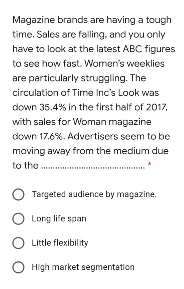 Magazine brands are having a tough
time. Sales are falling, and you only
have to look at the latest ABC figures
to see how fast. Women's weeklies
are particularly struggling. The
circulation of Time Inc's Look was
down 35.4% in the first half of 2017,
with sales for Woman magazine
down 17.6%. Advertisers seem to be
moving away from the medium due
to the ..
O Targeted audience by magazine.
O Long life span
Little flexibility
O High market segmentation
